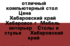 отличный компьютерный стол › Цена ­ 2 500 - Хабаровский край, Хабаровск г. Мебель, интерьер » Столы и стулья   . Хабаровский край